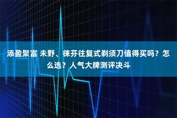 添盈聚富 未野、徕芬往复式剃须刀值得买吗？怎么选？人气大牌测评决斗