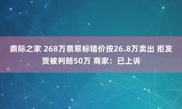 鼎际之家 268万翡翠标错价按26.8万卖出 拒发货被判赔50万 商家：已上诉