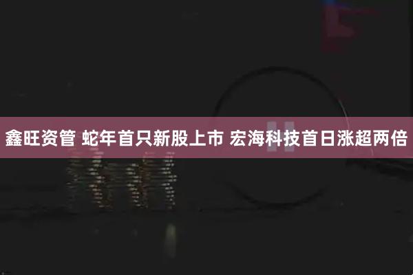 鑫旺资管 蛇年首只新股上市 宏海科技首日涨超两倍