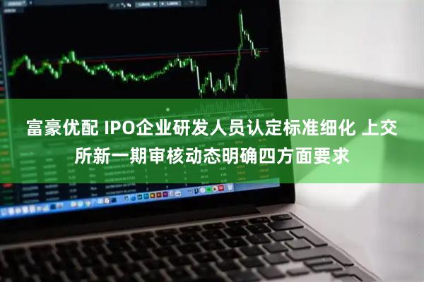 富豪优配 IPO企业研发人员认定标准细化 上交所新一期审核动态明确四方面要求