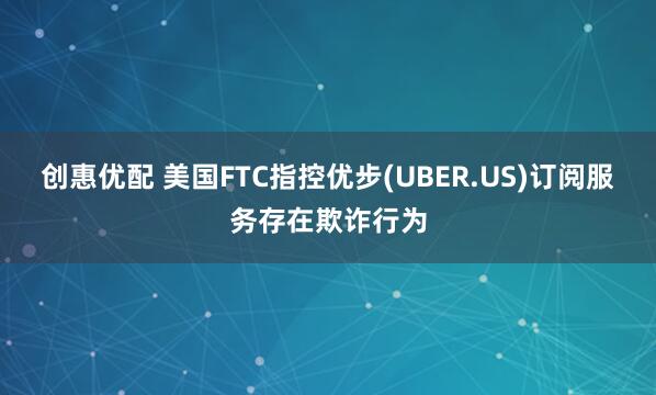 创惠优配 美国FTC指控优步(UBER.US)订阅服务存在欺诈行为