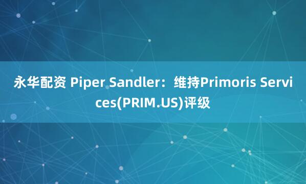 永华配资 Piper Sandler：维持Primoris Services(PRIM.US)评级