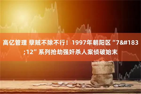 高亿管理 孽贼不除不行！1997年朝阳区“7&#183;12”系列抢劫强奸杀人案侦破始末