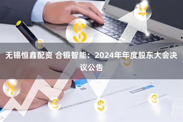 无锡恒鑫配资 合锻智能：2024年年度股东大会决议公告