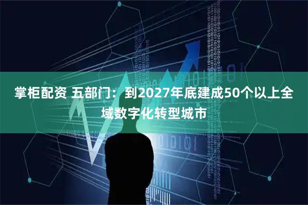 掌柜配资 五部门：到2027年底建成50个以上全域数字化转型城市