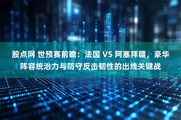 股点网 世预赛前瞻：法国 VS 阿塞拜疆，豪华阵容统治力与防守反击韧性的出线关键战