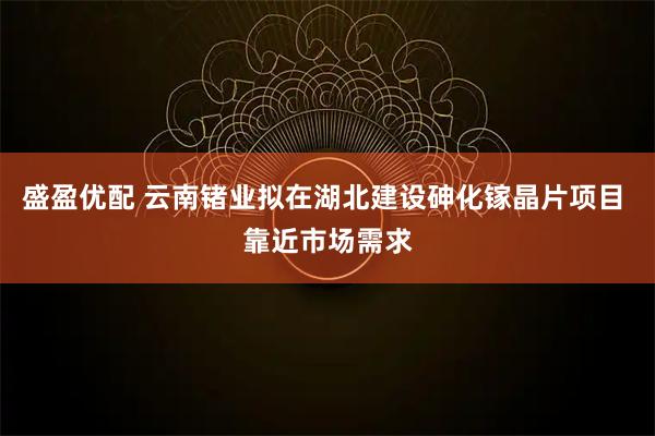 盛盈优配 云南锗业拟在湖北建设砷化镓晶片项目 靠近市场需求