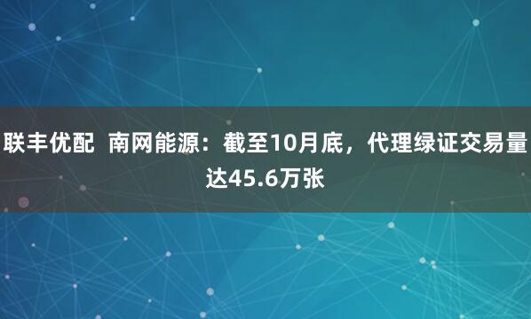 联丰优配  南网能源：截至10月底，代理绿证交易量达45.6万张