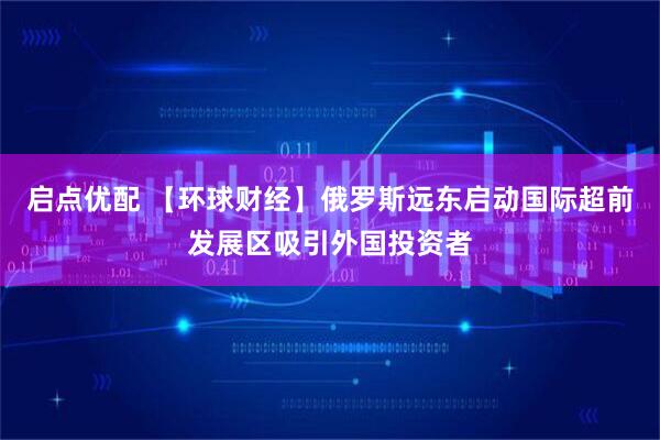 启点优配 【环球财经】俄罗斯远东启动国际超前发展区吸引外国投资者
