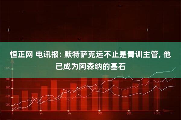 恒正网 电讯报: 默特萨克远不止是青训主管, 他已成为阿森纳的基石