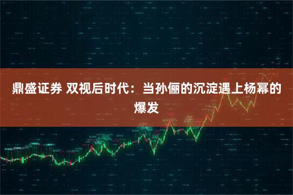 鼎盛证券 双视后时代：当孙俪的沉淀遇上杨幂的爆发