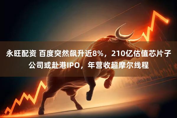 永旺配资 百度突然飙升近8%，210亿估值芯片子公司或赴港IPO，年营收超摩尔线程