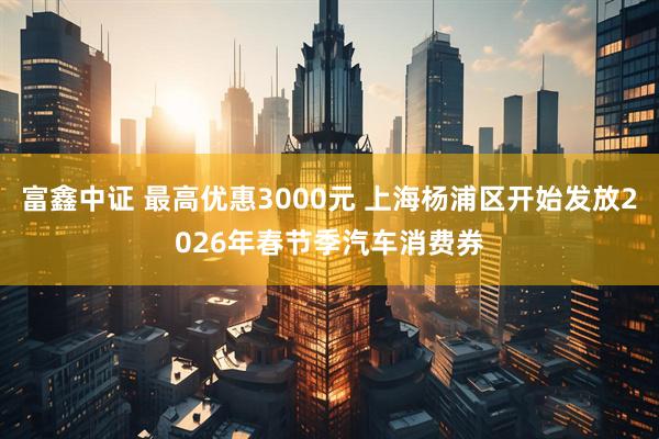 富鑫中证 最高优惠3000元 上海杨浦区开始发放2026年春节季汽车消费券